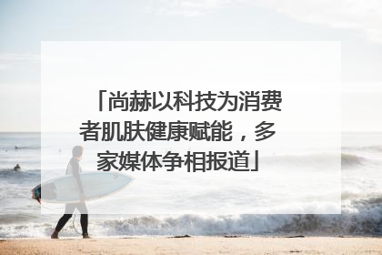 尚赫以科技为消费者肌肤健康赋能，多家媒体争相报道