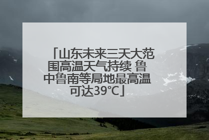 山东未来三天大范围高温天气持续 鲁中鲁南等局地最高温可达39℃