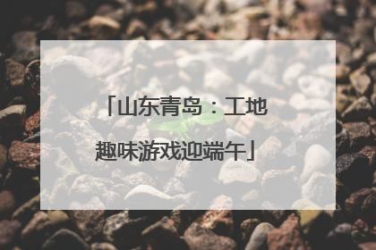 山东青岛：工地趣味游戏迎端午