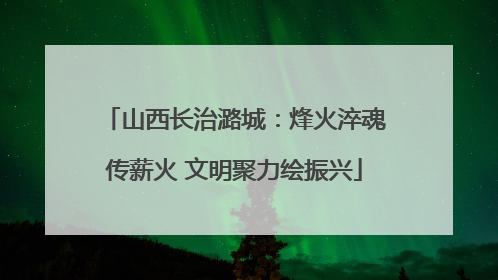 山西长治潞城：烽火淬魂传薪火 文明聚力绘振兴