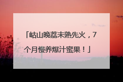 岵山晚荔未熟先火，7个月慢养爆汁蜜果！