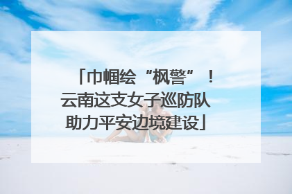 巾帼绘“枫警”！云南这支女子巡防队助力平安边境建设