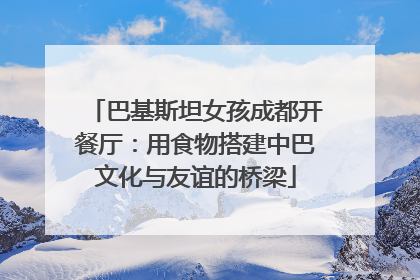 巴基斯坦女孩成都开餐厅：用食物搭建中巴文化与友谊的桥梁