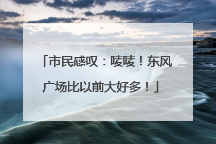 市民感叹：唛唛！东风广场比以前大好多！