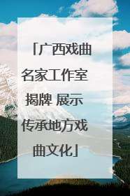 广西戏曲名家工作室揭牌 展示传承地方戏曲文化