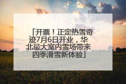 开票！正定热雪奇迹7月6日开业，华北最大室内雪场带来四季滑雪新体验