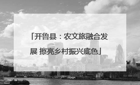 开鲁县：农文旅融合发展 擦亮乡村振兴底色