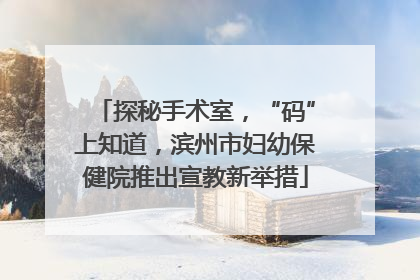 探秘手术室，“码”上知道，滨州市妇幼保健院推出宣教新举措