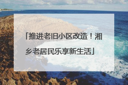 推进老旧小区改造！湘乡老居民乐享新生活