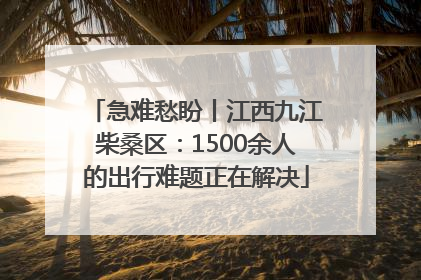 急难愁盼丨江西九江柴桑区：1500余人的出行难题正在解决
