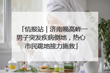 情报站｜济南晚高峰一男子突发疾病倒地，热心市民跪地接力施救