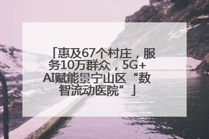 惠及67个村庄，服务10万群众，5G+AI赋能景宁山区“数智流动医院”