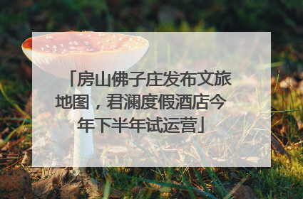房山佛子庄发布文旅地图，君澜度假酒店今年下半年试运营
