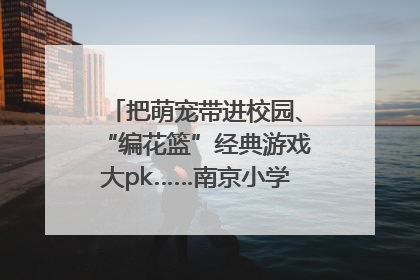 把萌宠带进校园、“编花篮”经典游戏大pk……南京小学花式“庆六一”