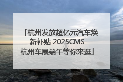 杭州发放超亿元汽车焕新补贴 2025CMS杭州车展端午等你来逛