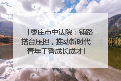 枣庄市中法院：铺路搭台压担，推动新时代青年干警成长成才