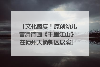 文化盛宴！原创幼儿音舞诗画《千里江山》在德州天衢新区展演