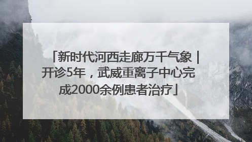 新时代河西走廊万千气象｜开诊5年，武威重离子中心完成2000余例患者治疗