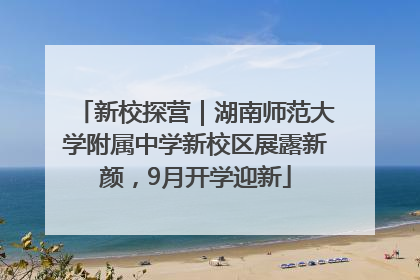 新校探营｜湖南师范大学附属中学新校区展露新颜，9月开学迎新