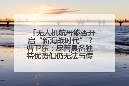 无人机航母能否开启“新海战时代”？曹卫东：尽管具备独特优势但仍无法与传统航母相提并论