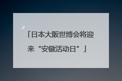 日本大阪世博会将迎来“安徽活动日”