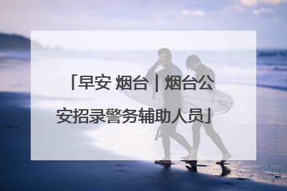 早安 烟台｜烟台公安招录警务辅助人员