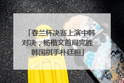 春兰杯决赛上演中韩对决，杨楷文首局完胜韩国棋手朴廷桓