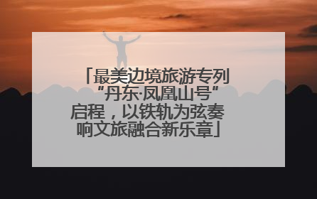 最美边境旅游专列“丹东·凤凰山号”启程，以铁轨为弦奏响文旅融合新乐章