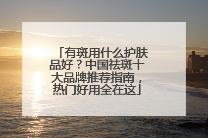 有斑用什么护肤品好？中国祛斑十大品牌推荐指南，热门好用全在这