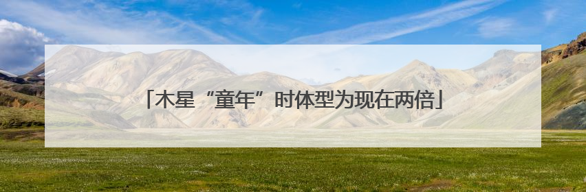 木星“童年”时体型为现在两倍