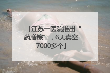江苏一医院推出“药膳粽”，6天卖空7000多个