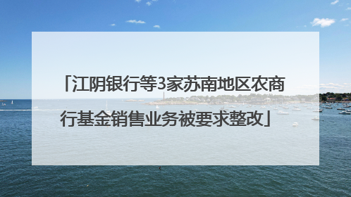 江阴银行等3家苏南地区农商行基金销售业务被要求整改