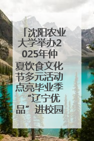 沈阳农业大学举办2025年仲夏饮食文化节多元活动点亮毕业季 “辽宁优品”进校园首站启动