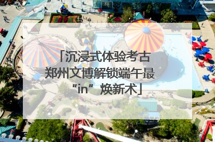 沉浸式体验考古 郑州文博解锁端午最“in”焕新术
