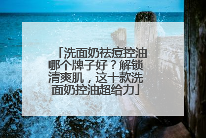 洗面奶祛痘控油哪个牌子好？解锁清爽肌，这十款洗面奶控油超给力