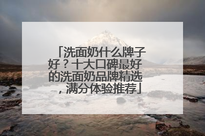 洗面奶什么牌子好？十大口碑最好的洗面奶品牌精选，满分体验推荐