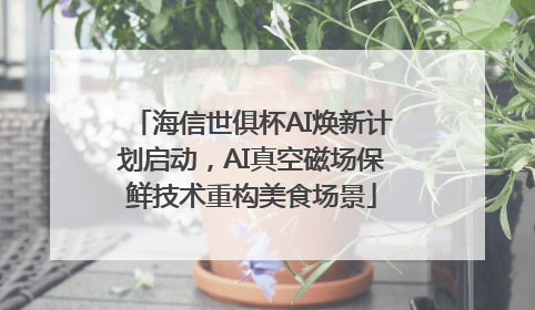 海信世俱杯AI焕新计划启动，AI真空磁场保鲜技术重构美食场景