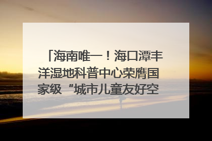海南唯一！海口潭丰洋湿地科普中心荣膺国家级“城市儿童友好空间建设园区”称号