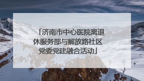济南市中心医院离退休服务部与解放路社区党委党建融合活动