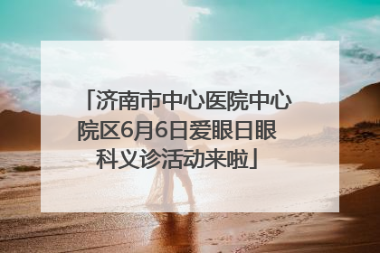 济南市中心医院中心院区6月6日爱眼日眼科义诊活动来啦