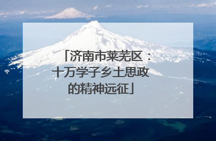 济南市莱芜区：十万学子乡土思政的精神远征