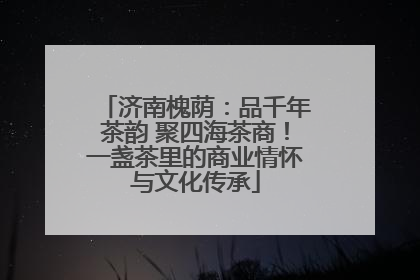济南槐荫：品千年茶韵 聚四海茶商！一盏茶里的商业情怀与文化传承