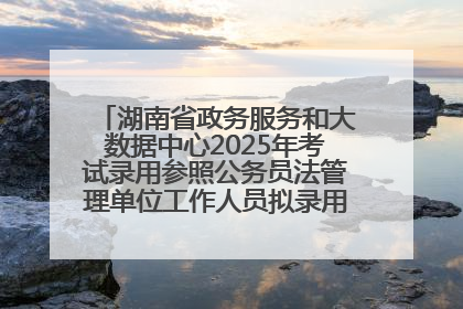 湖南省政务服务和大数据中心2025年考试录用参照公务员法管理单位工作人员拟录用人员名单公示