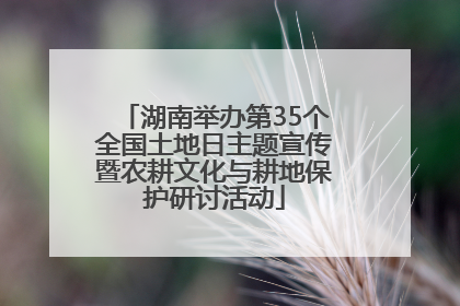 湖南举办第35个全国土地日主题宣传暨农耕文化与耕地保护研讨活动