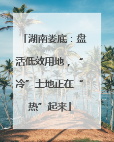 湖南娄底：盘活低效用地，“冷”土地正在“热”起来
