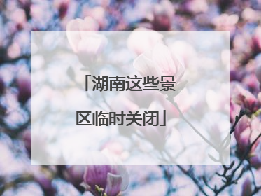 湖南这些景区临时关闭