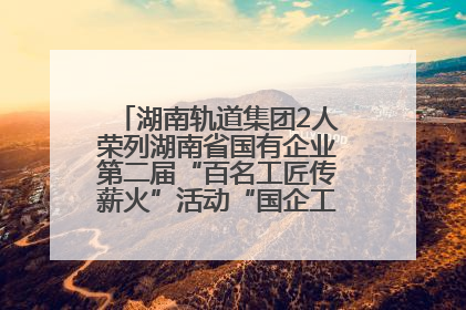 湖南轨道集团2人荣列湖南省国有企业第二届“百名工匠传薪火”活动“国企工匠”人才宣传名单