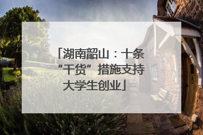 湖南韶山：十条“干货”措施支持大学生创业
