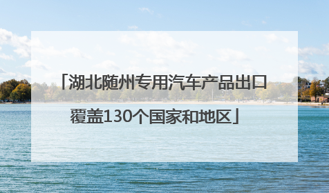 湖北随州专用汽车产品出口覆盖130个国家和地区