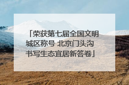 荣获第七届全国文明城区称号 北京门头沟书写生态宜居新答卷